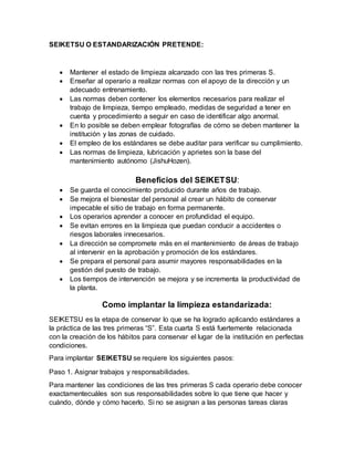 SEIKETSU O ESTANDARIZACIÓN PRETENDE:
 Mantener el estado de limpieza alcanzado con las tres primeras S.
 Enseñar al operario a realizar normas con el apoyo de la dirección y un
adecuado entrenamiento.
 Las normas deben contener los elementos necesarios para realizar el
trabajo de limpieza, tiempo empleado, medidas de seguridad a tener en
cuenta y procedimiento a seguir en caso de identificar algo anormal.
 En lo posible se deben emplear fotografías de cómo se deben mantener la
institución y las zonas de cuidado.
 El empleo de los estándares se debe auditar para verificar su cumplimiento.
 Las normas de limpieza, lubricación y aprietes son la base del
mantenimiento autónomo (JishuHozen).
Beneficios del SEIKETSU:
 Se guarda el conocimiento producido durante años de trabajo.
 Se mejora el bienestar del personal al crear un hábito de conservar
impecable el sitio de trabajo en forma permanente.
 Los operarios aprender a conocer en profundidad el equipo.
 Se evitan errores en la limpieza que puedan conducir a accidentes o
riesgos laborales innecesarios.
 La dirección se compromete más en el mantenimiento de áreas de trabajo
al intervenir en la aprobación y promoción de los estándares.
 Se prepara el personal para asumir mayores responsabilidades en la
gestión del puesto de trabajo.
 Los tiempos de intervención se mejora y se incrementa la productividad de
la planta.
Como implantar la limpieza estandarizada:
SEIKETSU es la etapa de conservar lo que se ha logrado aplicando estándares a
la práctica de las tres primeras “S”. Esta cuarta S está fuertemente relacionada
con la creación de los hábitos para conservar el lugar de la institución en perfectas
condiciones.
Para implantar SEIKETSU se requiere los siguientes pasos:
Paso 1. Asignar trabajos y responsabilidades.
Para mantener las condiciones de las tres primeras S cada operario debe conocer
exactamentecuáles son sus responsabilidades sobre lo que tiene que hacer y
cuándo, dónde y cómo hacerlo. Si no se asignan a las personas tareas claras
 