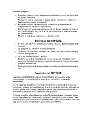 SHITSUKE implica:
 El respeto de las normas y estándares establecidos para conservar el sitio
de trabajo impecable.
 Realizar un control personal y el respeto por las normas que regulan el
funcionamiento de una organización.
 Promover el habito de auto controlar o reflexionar sobre el nivel de
cumplimiento de las normas establecidas.
 Comprender la importancia del respeto por los demás y por las normas en
las que el trabajador seguramente ha participado directa o indirectamente
en su elaboración.
 Mejorar el respeto de su propio ser y de los demás.
Beneficios del SHITSUKE:
 Se crea una cultura de sensibilidad, respeto y cuidado de los recursos de la
empresa.
 La disciplina es una forma de cambiar hábitos.
 Se siguen los estándares establecidos y existe una mayor sensibilización y
respeto entre personas.
 La moral en el trabajo se incrementa.
 El cliente se sentirá más satisfecho ya que los niveles de calidad serán
superiores debido a que se han respetado íntegramente los procedimientos
y normas establecidas.
 El sitio de trabajo será un lugar donde realmente sea atractivo llegará cada
día.
Propósitos del SHITSUKE:
La práctica del SHITSUKE pretende lograr el hábito de respetar y utilizar
correctamente los procedimientos, estándares, y controles previamente
desarrollados.
Un trabajador se disciplina así mismo para mantener “vivas” las 5’S, ya que los
beneficios y ventajas son significativas. Una empresa y sus directivos estimulan su
práctica, ya que trae mejoras importantes, ya que trae mejoras importantes en la
productividad de los sistemas operativos y en la gestión.
En lo que se refiere a la implantación de las 5S, la disciplina es importante porque
sin ella, la implantación de las cuatro primeras 5’s se deteriora rápidamente. Si los
beneficios de la implantación de las primeras cuatro 5’s se han mostrado, debe ser
algo natural asumir la implantación de la quinta o SHITSUKE.
 