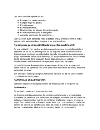 Una institución que aplique las 5S:
 Produce con menos defectos,
 Cumple mejor los plazos,
 Es más segura,
 Es más productiva,
 Realiza mejor las labores de mantenimiento,
 Es más motivante para el trabajador,
 Aumenta sus niveles de crecimiento….
Las 5S son un buen comienzo hacia la calidad total y no le hacen mal a nadie,
está en cada uno aplicarlas y empezar a ver sus beneficios.
Paradigmas que imposibilitan la implantación de las 5S:
En una institución han existido y existirán paradigmas que imposibilitan el pleno
desarrollo de las 5S. La estrategia de las 5S requiere de un compromiso de la
dirección para promover sus actividades, ejemplo, por parte de los supervisores y
apoyo permanente de los sitios de trabajo. El apoyo de la dirección con su mirada
atenta permanente de la actuación de sus colaboradores, el estímulo y
reconocimiento es fundamental para perpetuar el proceso de mejora.
La importancia que los encargados y supervisores le den a las acciones que
deben realizar los operarios será clave para crear una cultura de orden, disciplina
y progreso personal.
Sim embargo, existen paradigmas habituales para que las 5S no se desarrollen
con éxito en las instituciones:
PARADIGMAS DE LA DIRECCION:
Estas son algunas de las apreciaciones de directivos ante el programa 5S:
PARADIGMA 1.
Es necesario mantener los equipos sin parar.
La dirección ante las precisiones de entregar oportunamente y en cantidades
suficientes los productos que se fabrican, no aceptan fácilmente que en puesto de
trabajo es más productivo cuando se mantienen implacable, seguro, en orden y
limpio. Se considera que la limpieza es una labor que consume tiempo productivo,
pero no se parecía los beneficios de estar de ayudar a eliminar las causas de las
averías como el polvo, lubricación en exceso y fuente de contaminación.
 
