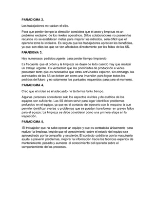 PARADIGMA 2.
Los trabajadores no cuidan el sitio.
Para que perder tiempo la dirección considera que el aseo y limpieza es un
problema exclusivo de los niveles operativos. Si los colaboradores no poseen los
recursos no se establecen metas para mejorar los métodos, será difícil que el
operario tome la iniciativa. Es seguro que los trabajadores aprecian los beneficios,
ya que son ellos los que se ven afectados directamente por las faltas de las 5S.
PARADIGMA 3.
Hay numerosos pedidos urgente para perder tiempo limpiando
Es frecuente que el orden y la limpieza se dejen de lado cuando hay que realizar
un trabajo urgente. Es verdadero que las prioridades de producción a veces
presionan tanto que es necesarios que otras actividades esperen, sin embargo, las
actividades de las 5S se deben ver como una inversión para lograr todos los
pedidos del futuro y no solamente los puntuales requeridos para para el momento.
PARADIGMA 4.
Creo que el orden es el adecuado no tardemos tanto tiempo.
Algunas personas consideran solo los aspectos visibles y de estética de los
equipos son suficiente. Las 5S deben servir para logar identificar problemas
profundos en el equipo, ya que es el contacto del operario con la maquina la que
permite identificar averías o problemas que se puedan transformar en graves fallos
para el equipo. La limpieza se debe considerar como una primera etapa en la
inspección.
PARADIGMA 5.
El trabajador que no sabe operar un equipo y que es contratado únicamente para
realizar la limpieza, impide que el conocimiento sobre el estado del equipo sea
aprovechado por la compañía y se pierde. El contacto cotidiano con la maquinaria
ayuda a prevenir problemas, mejorar la información hacia los técnicos expertos de
mantenimiento pesado y aumenta el conocimiento del operario sobre el
comportamiento de los procesos.
 