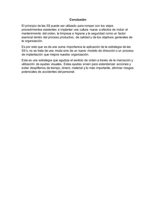 Conclusión
El principio de las 5S puede ser utilizado para romper con los viejos
procedimientos existentes e implantar una cultura nueva a efectos de incluir el
mantenimiento del orden, la limpieza e higiene y la seguridad como un factor
esencial dentro del proceso productivo, de calidad y de los objetivos generales de
la organización.
Es por esto que es de una suma importancia la aplicación de la estrategia de las
5S’s, no se trata de una moda sino de un nuevo modelo de dirección o un proceso
de implantación que mejora nuestra organización.
Esta es una estrategia que agudiza el sentido de orden a través de la marcación y
utilización de ayudas visuales. Estas ayudas sirven para estandarizar acciones y
evitar despilfarros de tiempo, dinero, material y lo más importante, eliminar riesgos
potenciales de accidentes del personal.
 