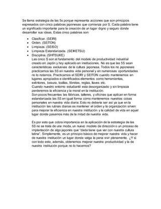 Se llama estrategia de las 5s porque representa acciones que son principios
expresados con cinco palabras japonesas que comienza por S. Cada palabra tiene
un significado importante para la creación de un lugar digno y seguro donde
desarrollar sus ideas. Estas cinco palabras son:
 Clasificar. (SEIRI)
 Orden. (SEITON)
 Limpieza. (SEISO)
 Limpieza Estandarizada. (SEIKETSU)
 Disciplina. (SHITSUKE)
Las cinco S son el fundamento del modelo de productividad industrial
creado en Japón y hoy aplicado en instituciones. No es que las 5S sean
características exclusivas de la cultura japonesa. Todos los no japoneses
practicamos las 5S en nuestra vida personal y en numerosas oportunidades
no lo notamos. Practicamos el SEIRI y SEITON cuando mantenemos en
lugares apropiados e identificados elementos como herramientas,
extintores, basura, toallas, libretas, reglas, llaves etc.
Cuando nuestro entorno estudiantil esta desorganizado y sin limpieza
perderemos la eficiencia y la moral en la institución.
Son pocos frecuentes las fábricas, talleres, y oficinas que aplican en forma
estandarizada las 5S en igual forma como mantenemos nuestras cosas
personales en nuestra vida diaria. Esto no debería ser así ya que en la
institución las rutinas diarias es mantener el orden y la organización sirven
para mejorar la eficiencia en nuestra institución y la calidad de vida en aquel
lugar donde pasamos más de la mitad de nuestra vida.
Es por esto que cobra importancia en la aplicación de la estrategia de las
5S no se trata de una moda, un nuevo modelo de dirección o un proceso de
implantación de algo japonés que “dada tiene que ver con nuestra cultura
latina”. Simplemente, es un principio básico de mejorar nuestra vida y hacer
de nuestra institución un lugar donde valga la pena vivir plenamente. ¿Y si
con todo esto, además, obtenemos mejorar nuestra productividad y la de
nuestra institución porque no lo hacemos?
 
