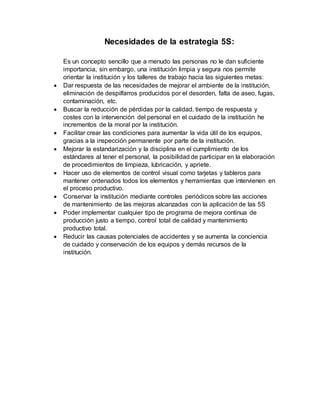 Necesidades de la estrategia 5S:
Es un concepto sencillo que a menudo las personas no le dan suficiente
importancia, sin embargo, una institución limpia y segura nos permite
orientar la institución y los talleres de trabajo hacia las siguientes metas:
 Dar respuesta de las necesidades de mejorar el ambiente de la institución,
eliminación de despilfarros producidos por el desorden, falta de aseo, fugas,
contaminación, etc.
 Buscar la reducción de pérdidas por la calidad, tiempo de respuesta y
costes con la intervención del personal en el cuidado de la institución he
incrementos de la moral por la institución.
 Facilitar crear las condiciones para aumentar la vida útil de los equipos,
gracias a la inspección permanente por parte de la institución.
 Mejorar la estandarización y la disciplina en el cumplimiento de los
estándares al tener el personal, la posibilidad de participar en la elaboración
de procedimientos de limpieza, lubricación, y apriete.
 Hacer uso de elementos de control visual como tarjetas y tableros para
mantener ordenados todos los elementos y herramientas que intervienen en
el proceso productivo.
 Conservar la institución mediante controles periódicos sobre las acciones
de mantenimiento de las mejoras alcanzadas con la aplicación de las 5S
 Poder implementar cualquier tipo de programa de mejora continua de
producción justo a tiempo, control total de calidad y mantenimiento
productivo total.
 Reducir las causas potenciales de accidentes y se aumenta la conciencia
de cuidado y conservación de los equipos y demás recursos de la
institución.
 