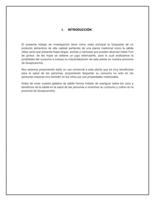 I. INTRODUCCIÓN
El presente trabajo de investigación tiene como meta principal la búsqueda de un
producto alimenticio de alta calidad partiendo de una planta medicinal como la sábila
(Aloe vera) que presenta hojas largas, anchas y carnosas que pueden alcanzar hasta 7cm
de grosor, de las hojas se obtiene un jugo estimulante, para lo cual analizamos la
posibilidad del consumo e incluso su industrialización de esta planta en nuestra provincia
de Quispicanchis.
Nos estamos proponiendo darle un uso comercial a esta planta que es muy beneficiosa
para la salud de las personas, proponiendo despertar su consumo no solo en las
personas mayoras sino también en los niños por sus propiedades medicinales.
Antes de crear nuestra gelatina de sábila hemos tratado de averiguar sobre los usos y
beneficios de la sábila en la salud de las personas e incentivar su consumo y cultivo en la
provincia de Quispicanchis.
 