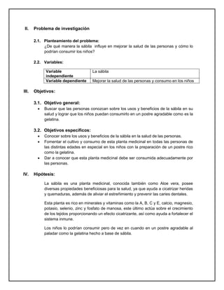 II. Problema de investigación
2.1. Planteamiento del problema:
¿De qué manera la sábila influye en mejorar la salud de las personas y cómo lo
podrían consumir los niños?
2.2. Variables:
Variable
independiente
La sábila
Variable dependiente Mejorar la salud de las personas y consumo en los niños
III. Objetivos:
3.1. Objetivo general:
 Buscar que las personas conozcan sobre los usos y beneficios de la sábila en su
salud y lograr que los niños puedan consumirlo en un postre agradable como es la
gelatina.
3.2. Objetivos específicos:
 Conocer sobre los usos y beneficios de la sábila en la salud de las personas.
 Fomentar el cultivo y consumo de esta planta medicinal en todas las personas de
las distintas edades en especial en los niños con la preparación de un postre rico
como la gelatina.
 Dar a conocer que esta planta medicinal debe ser consumida adecuadamente por
las personas.
IV. Hipótesis:
La sábila es una planta medicinal, conocida también como Aloe vera, posee
diversas propiedades beneficiosas para la salud, ya que ayuda a cicatrizar heridas
y quemaduras, además de aliviar el estreñimiento y prevenir las caries dentales.
Esta planta es rico en minerales y vitaminas como la A, B, C y E, calcio, magnesio,
potasio, selenio, zinc y fosfato de manosa, este último actúa sobre el crecimiento
de los tejidos proporcionando un efecto cicatrizante, así como ayuda a fortalecer el
sistema inmune.
Los niños lo podrían consumir pero de vez en cuando en un postre agradable al
paladar como la gelatina hecho a base de sábila.
 