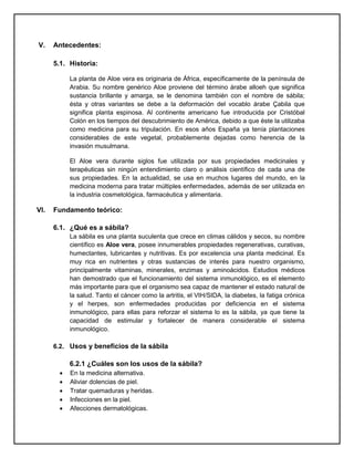 V. Antecedentes:
5.1. Historia:
La planta de Aloe vera es originaria de África, específicamente de la península de
Arabia. Su nombre genérico Aloe proviene del término árabe alloeh que significa
sustancia brillante y amarga, se le denomina también con el nombre de sábila;
ésta y otras variantes se debe a la deformación del vocablo árabe Çabila que
significa planta espinosa. Al continente americano fue introducida por Cristóbal
Colón en los tiempos del descubrimiento de América, debido a que éste la utilizaba
como medicina para su tripulación. En esos años España ya tenía plantaciones
considerables de este vegetal, probablemente dejadas como herencia de la
invasión musulmana.
El Aloe vera durante siglos fue utilizada por sus propiedades medicinales y
terapéuticas sin ningún entendimiento claro o análisis científico de cada una de
sus propiedades. En la actualidad, se usa en muchos lugares del mundo, en la
medicina moderna para tratar múltiples enfermedades, además de ser utilizada en
la industria cosmetológica, farmacéutica y alimentaria.
VI. Fundamento teórico:
6.1. ¿Qué es a sábila?
La sábila es una planta suculenta que crece en climas cálidos y secos, su nombre
científico es Aloe vera, posee innumerables propiedades regenerativas, curativas,
humectantes, lubricantes y nutritivas. Es por excelencia una planta medicinal. Es
muy rica en nutrientes y otras sustancias de interés para nuestro organismo,
principalmente vitaminas, minerales, enzimas y aminoácidos. Estudios médicos
han demostrado que el funcionamiento del sistema inmunológico, es el elemento
más importante para que el organismo sea capaz de mantener el estado natural de
la salud. Tanto el cáncer como la artritis, el VIH/SIDA, la diabetes, la fatiga crónica
y el herpes, son enfermedades producidas por deficiencia en el sistema
inmunológico, para ellas para reforzar el sistema lo es la sábila, ya que tiene la
capacidad de estimular y fortalecer de manera considerable el sistema
inmunológico.
6.2. Usos y beneficios de la sábila
6.2.1 ¿Cuáles son los usos de la sábila?
 En la medicina alternativa.
 Aliviar dolencias de piel.
 Tratar quemaduras y heridas.
 Infecciones en la piel.
 Afecciones dermatológicas.
 