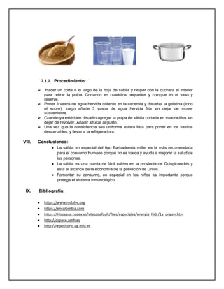 7.1.2. Procedimiento:
 Hacer un corte a lo largo de la hoja de sábila y raspar con la cuchara el interior
para retirar la pulpa. Cortando en cuadritos pequeños y coloque en el vaso y
reserve.
 Poner 3 vasos de agua hervida caliente en la cacerola y disuelva la gelatina (todo
el sobre), luego añade 3 vasos de agua hervida fría sin dejar de mover
suavemente.
 Cuando ya esté bien disuelto agregar la pulpa de sábila cortada en cuadraditos sin
dejar de revolver. Añadir azúcar al gusto.
 Una vez que la consistencia sea uniforme estará lista para poner en los vasitos
descartables, y llevar a la refrigeradora.
VIII. Conclusiones:
 La sábila en especial del tipo Barbadensis miller es la más recomendada
para el consumo humano porque no es toxica y ayuda a mejorar la salud de
las personas.
 La sábila es una planta de fácil cultivo en la provincia de Quispicanchis y
está al alcance de la economía de la población de Urcos.
 Fomentar su consumo, en especial en los niños es importante porque
protege el sistema inmunológico.
IX. Bibliografía:
 https://www.redalyc.org
 https://encolombia.com
 https://hispagua.cedex.es/sites/default/files/especiales/energia_hidr/1a_origen.htm
 http://dspace.umh.es
 http://repositorio.ug.edu.ec
 