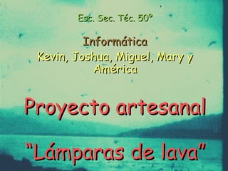 Esc. Sec. Téc. 50ºEsc. Sec. Téc. 50º
InformáticaInformática
Kevin, Joshua, Miguel, Mary yKevin, Joshua, Miguel, Mary y
AméricaAmérica
Proyecto artesanalProyecto artesanal
“Lámparas de lava”“Lámparas de lava”
 