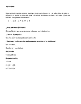 Ejercicio 4:
Un empresario decide entregar a cada uno de sus trabajadores 250 soles. Uno de ellos es
despedido y el total es repartido entre los demás, recibiendo cada uno 300 soles. ¿Cuántos
eran los trabajadores inicialmente?
a) 4 b) 5 c) 7 d) 10 e) 6
¿De qué trata el problema?
Sobre el dinero que un empresario entrega a sus trabajadores.
¿Cuál es la pregunta?
Cuantos eran los trabajadores inicialmente.
¿Cuántas y cuáles son las variables que tenemos en el problema?
Dos variables.
Cualitativa y cuantitativa.
Respuesta:
6 trabajadores.
Representación:
X= 250
6* 250= 1500
5*300= 1500
 