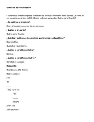 Ejercicios de consolidación
La diferencia entre los ingresos semanales de Ricardo y Helena es de 80 dolores. La suma de
sus ingresos semanales es 560. Helena es la que gana más ¿Cuánto gana Ricardo?
¿De qué trata el problema?
Sobre el ingreso económico de dos personas.
¿Cuál es la pregunta?
Cuánto gana Ricardo.
¿Cuántas y cuáles son las variables que tenemos en el problema?
Dos variables.
Cualitativa y cuantitativa.
¿Cuál es la variable cualitativa?
Nombre.
¿Cuál es la variable cuantitativa?
Cantidad de ingresos.
Respuesta:
Ricardo gana 240 dólares.
Representación:
560
-80
____
480/2 = 240 (B)
+80
_____
320 (A)
A+B= 560
320+240= 560
 