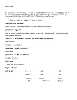 Ejercicios 2:
Se reunieron a comer 12 amigos y la comida importo 336 soles, pero a la hora de pagar uno se
los comensales solo tenía 10 soles y otro 16. ¿Cuánto tuvieron que abonar cada uno de los
demás sobre la cuota que les correspondía para dejar pagada la cuenta?
a) 1 sol b) s soles c) 3 soles d) 4 soles e) 5 soles
¿Dequé trata el problema?
Sobre la cuota a pagar de 12 amigos por una cuenta de una comida.
¿Cuál es la pregunta?
Cuánto tuvieron que abonar cada uno de los demás sobre la cuota que les correspondía para
dejar pagada la cuenta.
¿Cuántas y cuáles son las variables que tenemos en el problema?
Dos variables.
Cualitativa y cuantitativa.
¿Cuál es la variable cualitativa?
Los amigos.
¿Cuál es la variable cuantitativa?
Cantidad de soles.
Respuesta:
3 soles más de lo acordado.
Representación:
336/12= 28 A-10= 18 336 31
B-16=12 -26 -28
______ ______ _____
26 310/10= 31 3 soles
 