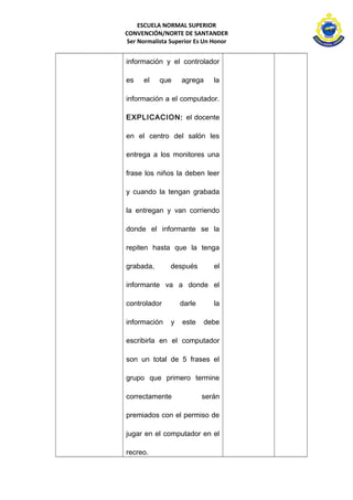 ESCUELA NORMAL SUPERIOR 
CONVENCIÓN/NORTE DE SANTANDER 
Ser Normalista Superior Es Un Honor 
información y el controlador 
es el que agrega la 
información a el computador. 
EXPLICACION: el docente 
en el centro del salón les 
entrega a los monitores una 
frase los niños la deben leer 
y cuando la tengan grabada 
la entregan y van corriendo 
donde el informante se la 
repiten hasta que la tenga 
grabada, después el 
informante va a donde el 
controlador darle la 
información y este debe 
escribirla en el computador 
son un total de 5 frases el 
grupo que primero termine 
correctamente serán 
premiados con el permiso de 
jugar en el computador en el 
recreo. 
 