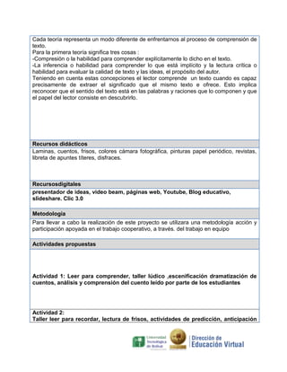 Cada teoría representa un modo diferente de enfrentarnos al proceso de comprensión de
texto.
Para la primera teoría significa tres cosas :
-Compresión o la habilidad para comprender explícitamente lo dicho en el texto.
-La inferencia o habilidad para comprender lo que está implícito y la lectura crítica o
habilidad para evaluar la calidad de texto y las ideas, el propósito del autor.
Teniendo en cuenta estas concepciones el lector comprende un texto cuando es capaz
precisamente de extraer el significado que el mismo texto e ofrece. Esto implica
reconocer que el sentido del texto está en las palabras y raciones que lo componen y que
el papel del lector consiste en descubrirlo.

Recursos didácticos
Laminas, cuentos, frisos, colores cámara fotográfica, pinturas papel periódico, revistas,
libreta de apuntes títeres, disfraces.

Recursosdigitales
presentador de ideas, video beam, páginas web, Youtube, Blog educativo,
slideshare. Clic 3.0
Metodología
Para llevar a cabo la realización de este proyecto se utilizara una metodología acción y
participación apoyada en el trabajo cooperativo, a través. del trabajo en equipo
Actividades propuestas

Actividad 1: Leer para comprender, taller lúdico ,escenificación dramatización de
cuentos, análisis y comprensión del cuento leído por parte de los estudiantes

Actividad 2:
Taller leer para recordar, lectura de frisos, actividades de predicción, anticipación

 