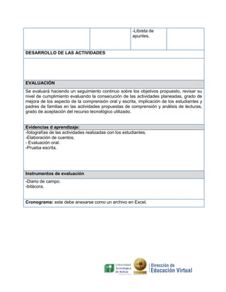 -Libreta de
apuntes.

DESARROLLO DE LAS ACTIVIDADES

EVALUACIÓN
Se evaluará haciendo un seguimiento continuo sobre los objetivos propuesto, revisar su
nivel de cumplimiento evaluando la consecución de las actividades planeadas, grado de
mejora de los aspecto de la comprensión oral y escrita, implicación de los estudiantes y
padres de familias en las actividades propuestas de comprensión y análisis de lecturas,
grado de aceptación del recurso tecnológico utilizado.

Evidencias d aprendizaje:
-fotografías de las actividades realizadas con los estudiantes.
-Elaboración de cuentos.
- Evaluación oral.
-Prueba escrita.

Instrumentos de evaluación
-Diario de campo.
-bitácora.

Cronograma: este debe anexarse como un archivo en Excel.

 