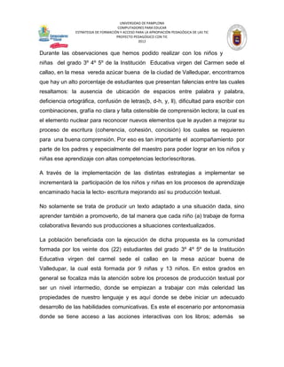 UNIVERSIDAD DE PAMPLONA
                                      COMPUTADORES PARA EDUCAR
               ESTRATEGIA DE FORMACIÓN Y ACCESO PARA LA APROPIACIÓN PEDAGÓGICA DE LAS TIC
                                     PROYECTO PEDAGÓGICO CON TIC
                                                 2012


Durante las observaciones que hemos podido realizar con los niños y
niñas del grado 3º 4º 5º de la Institución Educativa virgen del Carmen sede el
callao, en la mesa vereda azúcar buena de la ciudad de Valledupar, encontramos
que hay un alto porcentaje de estudiantes que presentan falencias entre las cuales
resaltamos: la ausencia de ubicación de espacios entre palabra y palabra,
deficiencia ortográfica, confusión de letras(b, d-h, y, ll), dificultad para escribir con
combinaciones, grafía no clara y falta ostensible de comprensión lectora; la cual es
el elemento nuclear para reconocer nuevos elementos que le ayuden a mejorar su
proceso de escritura (coherencia, cohesión, concisión) los cuales se requieren
para una buena comprensión. Por eso es tan importante el acompañamiento por
parte de los padres y especialmente del maestro para poder lograr en los niños y
niñas ese aprendizaje con altas competencias lector/escritoras.

A través de la implementación de las distintas estrategias a implementar se
incrementará la participación de los niños y niñas en los procesos de aprendizaje
encaminado hacia la lecto- escritura mejorando así su producción textual.

No solamente se trata de producir un texto adaptado a una situación dada, sino
aprender también a promoverlo, de tal manera que cada niño (a) trabaje de forma
colaborativa llevando sus producciones a situaciones contextualizados.

La población beneficiada con la ejecución de dicha propuesta es la comunidad
formada por los veinte dos (22) estudiantes del grado 3º 4º 5º de la Institución
Educativa virgen del carmel sede el callao en la mesa azúcar buena de
Valledupar, la cual está formada por 9 niñas y 13 niños. En estos grados en
general se focaliza más la atención sobre los procesos de producción textual por
ser un nivel intermedio, donde se empiezan a trabajar con más celeridad las
propiedades de nuestro lenguaje y es aquí donde se debe iniciar un adecuado
desarrollo de las habilidades comunicativas. Es este el escenario por antonomasia
donde se tiene acceso a las acciones interactivas con los libros; además                    se
 