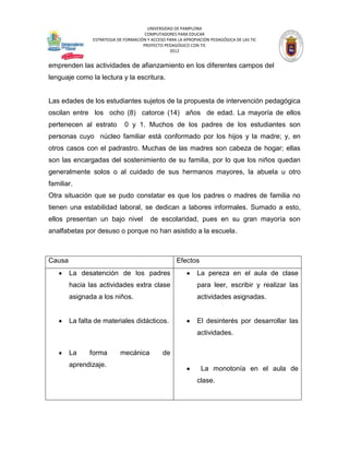 UNIVERSIDAD DE PAMPLONA
                                       COMPUTADORES PARA EDUCAR
                ESTRATEGIA DE FORMACIÓN Y ACCESO PARA LA APROPIACIÓN PEDAGÓGICA DE LAS TIC
                                      PROYECTO PEDAGÓGICO CON TIC
                                                  2012


emprenden las actividades de afianzamiento en los diferentes campos del
lenguaje como la lectura y la escritura.


Las edades de los estudiantes sujetos de la propuesta de intervención pedagógica
oscilan entre los ocho (8) catorce (14) años de edad. La mayoría de ellos
pertenecen al estrato         0 y 1. Muchos de los padres de los estudiantes son
personas cuyo núcleo familiar está conformado por los hijos y la madre; y, en
otros casos con el padrastro. Muchas de las madres son cabeza de hogar; ellas
son las encargadas del sostenimiento de su familia, por lo que los niños quedan
generalmente solos o al cuidado de sus hermanos mayores, la abuela u otro
familiar.
Otra situación que se pudo constatar es que los padres o madres de familia no
tienen una estabilidad laboral, se dedican a labores informales. Sumado a esto,
ellos presentan un bajo nivel             de escolaridad, pues en su gran mayoría son
analfabetas por desuso o porque no han asistido a la escuela.



Causa                                                Efectos
        La desatención de los padres                           La pereza en el aula de clase
        hacia las actividades extra clase                      para leer, escribir y realizar las
        asignada a los niños.                                  actividades asignadas.


        La falta de materiales didácticos.                     El desinterés por desarrollar las
                                                               actividades.

        La     forma        mecánica           de
        aprendizaje.
                                                                La monotonía en el aula de
                                                               clase.
 