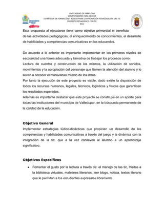UNIVERSIDAD DE PAMPLONA
                                        COMPUTADORES PARA EDUCAR
                 ESTRATEGIA DE FORMACIÓN Y ACCESO PARA LA APROPIACIÓN PEDAGÓGICA DE LAS TIC
                                       PROYECTO PEDAGÓGICO CON TIC
                                                   2012


Esta propuesta al ejecutarse tiene como objetivo primordial el beneficio
de las actividades pedagógicas, el enriquecimiento de conocimientos, el desarrollo
de habilidades y competencias comunicativas en los educandos.


De acuerdo a lo anterior es importante implementar en los primeros niveles de
escolaridad una forma adecuada y llamativa de trabajar los procesos como:
Lectura de cuentos y construcción de los mismos, la utilización de sonidos,
movimientos y la apropiación del personaje que llamen la atención del alumno y lo
lleven a conocer el maravilloso mundo de los libros.
Por tanto la ejecución de este proyecto es viable, dado existe la disposición de
todos los recursos humanos, legales, técnicos, logísticos y físicos que garanticen
los resultados esperados.
Además es importante destacar que este proyecto se constituye en un aporte para
todas las instituciones del municipio de Valledupar, en la búsqueda permanente de
la calidad de la educación.



Objetivo General
Implementar estrategias lúdico-didácticas que propicien un desarrollo de las
competencias y habilidades comunicativas a través del juego y la dinámica con la
integración de la tic, que a la vez conlleven al alumno a un aprendizaje
significativo.



Objetivos Específicos

       Fomentar el gusto por la lectura a través de: el manejo de las tic, Visitas a
       la biblioteca virtuales, maletines literarios, leer blogs, noticia, textos literario
       que le permitan a los estudiantes expresarse libremente.
 