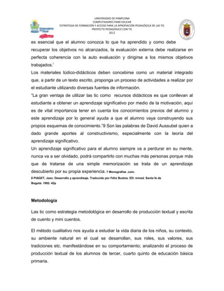 UNIVERSIDAD DE PAMPLONA
                                           COMPUTADORES PARA EDUCAR
                    ESTRATEGIA DE FORMACIÓN Y ACCESO PARA LA APROPIACIÓN PEDAGÓGICA DE LAS TIC
                                          PROYECTO PEDAGÓGICO CON TIC
                                                      2012


es esencial que el alumno conozca lo que ha aprendido y como debe
recuperar los objetivos no alcanzados, la evaluación externa debe realizarse en
perfecta coherencia con la auto evaluación y dirigirse a los mismos objetivos
trabajados.i
Los materiales lúdico-didácticos deben concebirse como un material integrado
que, a partir de un texto escrito, proponga un proceso de actividades a realizar por
el estudiante utilizando diversas fuentes de información.
“La gran ventaja de utilizar las tic como recursos didácticos es que conllevan al
estudiante a obtener un aprendizaje significativo por medio de la motivación, aquí
es de vital importancia tener en cuenta los conocimientos previos del alumno y
este aprendizaje por lo general ayuda a que el alumno vaya construyendo sus
propios esquemas de conocimiento.”9 Son las palabras de David Aussubel quien a
dado grande aportes al constructivismo, especialmente con la teoría del
aprendizaje significativo.
Un aprendizaje significativo para el alumno siempre va a perdurar en su mente,
nunca va a ser olvidado, podrá compartirlo con muchas más personas porque más
que de tratarse de una simple memorización se trata de un aprendizaje
descubierto por su propia experiencia. 7 Monografías .com.
8 PIAGET, Jean. Desarrollo y aprendizaje. Traducido por Félix Bustos. ED: mined. Santa fe de
Bogotá. 1992. 42p




Metodología

Las tic como estrategia metodológica en desarrollo de producción textual y escrita
de cuento y mini cuentos.

El método cualitativo nos ayuda a estudiar la vida diaria de los niños, su contexto,
su ambiente natural en el cual se desarrollan, sus roles, sus valores, sus
tradiciones etc. manifestándose en su comportamiento; analizando el proceso de
producción textual de los alumnos de tercer, cuarto quinto de educación básica
primaria.
 