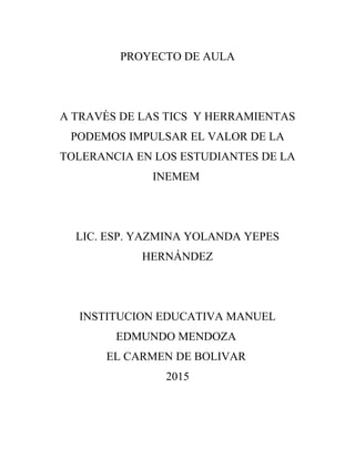 PROYECTO DE AULA
A TRAVÈS DE LAS TICS Y HERRAMIENTAS
PODEMOS IMPULSAR EL VALOR DE LA
TOLERANCIA EN LOS ESTUDIANTES DE LA
INEMEM
LIC. ESP. YAZMINA YOLANDA YEPES
HERNÁNDEZ
INSTITUCION EDUCATIVA MANUEL
EDMUNDO MENDOZA
EL CARMEN DE BOLIVAR
2015
 