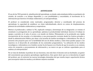 JUSTIFICACION

El uso de las TICS permite la planificación del aprendizaje, en donde cada estudiante define su parámetro de
estudio, de acuerdo a su tiempo disponible y a sus posibilidades y necesidades, el incremento de la
información que favorece el trabajo colaborativo y el autoaprendizaje.

El profesor es considerado como motivador, programador, director y coordinador del proceso de
aprendizaje, la capacidad de establecer un ritmo individualizado, ahorro en costos de desplazamiento,
potencia las actividades colaborativas y cooperativas.

Motivar al profesorado a utilizar la TIC, explicarle ventajas y desventajas de su integración a si mismo el
estudiante es protagonista de su aprendizaje, optimiza la productividad individual, favorece el trabajo en
equipo y permite en el aula, el acceso a un mundo sin límites. Últimamente se ha producido una rápida
incorporación de las escuelas a la informática y una preocupación creciente desde los Centros privados y
desde la administración Pública, por dotar a las escuelas de medios tecnológicos e informáticos. Por ello, se
presenta este proyecto para ver la factibilidad del uso de dichos medios y cómo éstos pueden apoyar a los
maestros en el desarrollo de actividades de los contenidos programáticos. “La utilización de los medios
tecnológicos e informáticos en el ámbito escolar ha de basarse en el hecho de que la escuela es un contexto
activo de recepción y procesamiento de información y un marco en que se cultivan capacidades para el
análisis y la interpretación”.

No se trata de deslindar al profesor de sus funciones, sino más bien el docente será un facilitador, un gestor
del conocimiento que propicia aprendizajes significativos. Esto quiere decir que no se desvaloriza el papel
del profesor, por el contrario las nuevas tecnologías demandan del que enseña mayor capacitación técnica
para incorporar todos los medios y así obtener mejores resultado
 