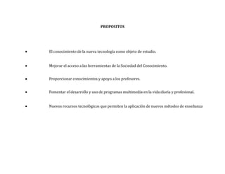 PROPOSITOS




   El conocimiento de la nueva tecnología como objeto de estudio.


   Mejorar el acceso a las herramientas de la Sociedad del Conocimiento.


   Proporcionar conocimientos y apoyo a los profesores.


   Fomentar el desarrollo y uso de programas multimedia en la vida diaria y profesional.


   Nuevos recursos tecnológicos que permiten la aplicación de nuevos métodos de enseñanza
 