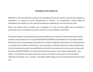 DESARROLLO DEL PROYECTO



Muffoletto, 1994: Generalmente se piensa en la tecnología en función de aparatos, instrumentos, máquinas y
dispositivos... la mayoría de los/as educadores/as se refieren a las computadoras cuando hablan de
tecnología. La tecnología no es una colección de máquinas y dispositivos, sino una forma de actuar.

Desde esta postura teórica considero que tecnología en el aula de clases agiliza más la enseñanza y
aprendizaje, ya que el estudiante se anima se involucra en las actividades a desarrollar.



El presente trabajo es una aproximación al proyecto didáctico en la materia de Ciencias Naturales de nivel
primaria y exclusivamente en el tema de RECICLADO DE BASURA, entendiéndola en el más amplio sentido
del término, pues lo que propongo puede aplicarse a cualquier asignatura relacionada con la materia general
y a cualquier nivel académico, básicamente, trato de agrupar tres bloques diferentes: medios audiovisuales,
el uso del ordenador personal y las posibilidades de Internet en los alumnos de cuarto, quinto y sexto grado,
de una escuela MULTIGRADO, con solo dos docentes frente a grupo. Como medios audiovisuales, voy a
utilizar el reproductor de sonido, en formato CD, para oír música. En esta sesión se trata de música
ambiental, relacionada con el contexto. Hernández, (2004): Algunas de las ventajas del pizarrón interactivo
son:
 