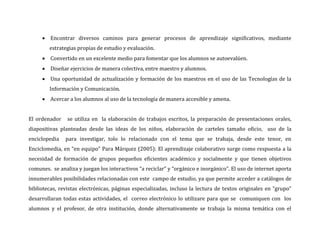  Encontrar diversos caminos para generar procesos de aprendizaje significativos, mediante
        estrategias propias de estudio y evaluación.
      Convertido en un excelente medio para fomentar que los alumnos se autoevalúen.
      Diseñar ejercicios de manera colectiva, entre maestro y alumnos.
      Una oportunidad de actualización y formación de los maestros en el uso de las Tecnologías de la
        Información y Comunicación.
      Acercar a los alumnos al uso de la tecnología de manera accesible y amena.


El ordenador    se utiliza en la elaboración de trabajos escritos, la preparación de presentaciones orales,
diapositivas planteadas desde las ideas de los niños, elaboración de carteles tamaño oficio, uso de la
enciclopedia   para investigar, tolo lo relacionado con el tema que se trabaja, desde este tenor, en
Enciclomedia, en “en equipo” Para Márquez (2005): El aprendizaje colaborativo surge como respuesta a la
necesidad de formación de grupos pequeños eficientes académico y socialmente y que tienen objetivos
comunes. se analiza y juegan los interactivos “a reciclar” y “orgánico e inorgánico”. El uso de internet aporta
innumerables posibilidades relacionadas con este campo de estudio, ya que permite acceder a catálogos de
bibliotecas, revistas electrónicas, páginas especializadas, incluso la lectura de textos originales en “grupo”
desarrollaran todas estas actividades, el correo electrónico lo utilizare para que se comuniquen con los
alumnos y el profesor, de otra institución, donde alternativamente se trabaja la misma temática con el
 