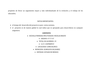 propósito de llevar un seguimiento mayor y más individualizado de la evolución y el trabajo de los
educandos.



                                         NOTAS IMPORTANTES:

   el tiempo del desarrollo del proyecto es para varias sesiones.
   el proyecto es de manera global lo cual indica que es apropiado para desarrollarse en cualquier
     asignatura.
                                                CONTEXTO
                           ESCUELA PRIMARIA MULTIGRADO: NICOLAS BRAVO
                                            GRADOS: 4° 5° Y 6°
                                         TOTAL DE ALUMNOS: 19
                                            C.C.T. 15EPR0891Y
                                       LOCALIDAD: LOMA BLANCA
                                    MUNICIPIO: ALMOLOYA DE JUAREZ
                                      ENTIDAD: ESTADO DE MEXICO
 