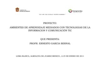 “2011 AÑO DEL CAUDILLO VICENTE GUERRERO ”




                               PROYECTO:
AMBIENTES DE APRENDIZAJE MEDIADOS CON TECNOLOGIAS DE LA
             INFORMACION Y COMUNICACIÓN TIC


                           QUE PRESENTA:
                PROFR. ERNESTO GARCIA BERNAL




    LOMA BLANCA, ALMOLOYA DE JUAREZ MEXICO., A 25 DE ENERO DE 2011
 