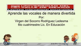 H. Matamoros,Tamaulipas. 28 de Mayo de 2016
Aprende las vocales de manera divertida
Por:
Virgen del Socorro Rodriguez Ledesma
6to cuatrimestre Lic. En Educación
 