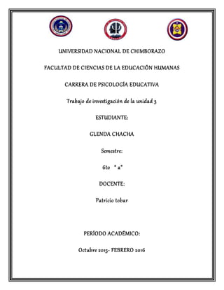 UNIVERSIDAD NACIONAL DE CHIMBORAZO
FACULTAD DE CIENCIAS DE LA EDUCACIÓN HUMANAS
CARRERA DE PSICOLOGÍA EDUCATIVA
Trabajo de investigación de la unidad 3
ESTUDIANTE:
GLENDA CHACHA
Semestre:
6to “ a”
DOCENTE:
Patricio tobar
PERÍODO ACADÉMICO:
Octubre 2015- FEBRERO 2016
 