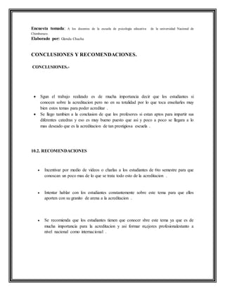 Encuesta tomada: A los docentes de la escuela de psicología educativa de la universidad Nacional de
Chimborazo.
Elaborado por: Glenda Chacha
CONCLUSIONES Y RECOMENDACIONES.
CONCLUSIONES.-
 Sgun el trabajo realizado es de mucha importancia decir que los estudiantes si
conocen sobre la acreditacion pero no en su totalidad por lo que toca enseñarles muy
bien estos temas para poder acreditar .
 Se llego tambien a la conclusion de que los profesores si estan aptos para impartir sus
diferentes catedras y eso es muy bueno puesto que asi y poco a poco se llegara a lo
mas deseado que es la acreditacion de tan prestigiosa escuela .
10.2. RECOMENDACIONES
 Incentivar por medio de videos o charlas a los estudiantes de 6to semestre para que
conoscan un poco mas de lo que se trata todo esto de la acreditacion .
 Intentar hablar con los estudiantes constantemente sobre este tema para que ellos
aporten con su granito de arena a la acreditacion .
 Se recomienda que los estudiantes tienen que conocer sbre este tema ya que es de
mucha importancia para la acreditacion y asi formar m,ejores profesionalestanto a
nivel nacional como internacional .
 