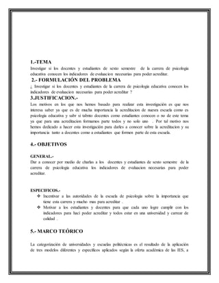 1.-TEMA
Investigar si los docentes y estudiantes de sexto semestre de la carrera de psicologia
educativa conocen los indicadores de evaluacion necesarias para poder acreditar.
2.- FORMULACIÓN DEL PROBLEMA
¿ Investigar si los docentes y estudiantes de la carrera de psicologia educativa conocen los
indicadores de evaluacion necesarias para poder acreditar ?
3.JUSTIFICACION.-
Los motivos en los que nos hemos basado para realizar esta investigación es que nos
interesa saber ya que es de mucha importancia la acreditacion de nuesra escuela como es
psicologia educativa y sabr si tabnto docentes como estudiantes conocen o no de este tema
ya que para una acreditacion formamos parte todos y no solo uno . Por tal motivo nos
hemos dedicado a hacer esta investigación para darles a conocer sobre la acreditacion y su
importancia tanto a docentes como a estudiantes que formen parte de esta escuela.
4.- OBJETIVOS
GENERAL.-
Dar a conocer por medio de charlas a los docentes y estudiantes de sexto semestre de la
carrera de psicologia educativa los indicadores de evaluacion necesarias para poder
acreditar.
ESPECIFICOS.-
 Incentivar a las autoridades de la escuela de psicologia sobre la importancia que
tiene esta carrera y mucho mas para acreditar .
 Motivar a los estudiantes y docentes para que cada uno logre cumplir con los
indicadores para haci poder acreditar y todos estar en una universidad y carrear de
calidad .
5.- MARCO TEÓRICO
La categorización de universidades y escuelas politécnicas es el resultado de la aplicación
de tres modelos diferentes y específicos aplicados según la oferta académica de las IES, a
 