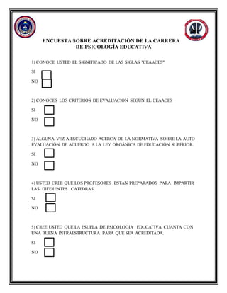 ENCUESTA SOBRE ACREDITACIÓN DE LA CARRERA
DE PSICOLOGÍA EDUCATIVA
1) CONOCE USTED EL SIGNIFICADO DE LAS SIGLAS "CEAACES"
SI
NO
2) CONOCES LOS CRITERIOS DE EVALUACION SEGÚN EL CEAACES
SI
NO
3) ALGUNA VEZ A ESCUCHADO ACERCA DE LA NORMATIVA SOBRE LA AUTO
EVALUACIÓN DE ACUERDO A LA LEY ORGÁNICA DE EDUCACIÓN SUPERIOR.
SI
NO
4) USTED CREE QUE LOS PROFESORES ESTAN PREPARADOS PARA IMPARTIR
LAS DIFERENTES CATEDRAS.
SI
NO
5) CREE USTED QUE LA ESUELA DE PSICOLOGIA EDUCATIVA CUANTA CON
UNA BUENA INFRAESTRUCTURA PARA QUE SEA ACREDITADA.
SI
NO
 
