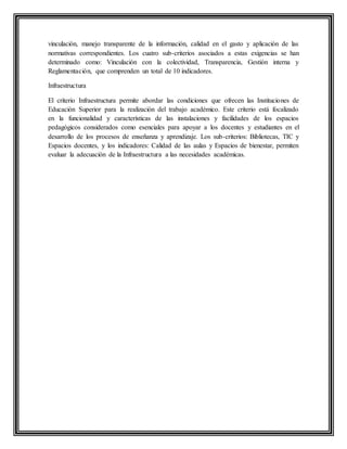 vinculación, manejo transparente de la información, calidad en el gasto y aplicación de las
normativas correspondientes. Los cuatro sub-criterios asociados a estas exigencias se han
determinado como: Vinculación con la colectividad, Transparencia, Gestión interna y
Reglamentación, que comprenden un total de 10 indicadores.
Infraestructura
El criterio Infraestructura permite abordar las condiciones que ofrecen las Instituciones de
Educación Superior para la realización del trabajo académico. Este criterio está focalizado
en la funcionalidad y características de las instalaciones y facilidades de los espacios
pedagógicos considerados como esenciales para apoyar a los docentes y estudiantes en el
desarrollo de los procesos de enseñanza y aprendizaje. Los sub-criterios: Bibliotecas, TIC y
Espacios docentes, y los indicadores: Calidad de las aulas y Espacios de bienestar, permiten
evaluar la adecuación de la Infraestructura a las necesidades académicas.
 