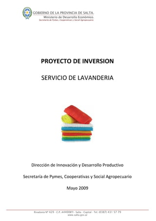  
 
 
 
 
 
 
 
PROYECTO DE INVERSION 
 
SERVICIO DE LAVANDERIA 
 
 
 
 
 
 
 
 
 
 
 
 
Dirección de Innovación y Desarrollo Productivo  
 
Secretaría de Pymes, Cooperativas y Social Agropecuario 
 
Mayo 2009 
 
 
 