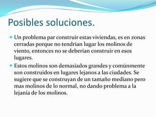 Posibles soluciones.
 Un problema par construir estas viviendas, es en zonas
cerradas porque no tendrían lugar los molinos de
viento, entonces no se deberían construir en esos
lugares.
 Estos molinos son demasiados grandes y comúnmente
son construidos en lugares lejanos a las ciudades. Se
sugiere que se construyan de un tamaño mediano pero
mas molinos de lo normal, no dando problema a la
lejanía de los molinos.
 