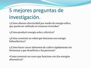 5 mejores preguntas de
investigación.
•¿Cómo obtener electricidad por medio de energía eólica,
que pueda ser utilizada en nuestras viviendas?
•¿Cómo producir energía solar y eléctrica?
•¿Cómo construir un robot que funcione con energía
hidroeléctrica?
•¿Cómo hacer crecer alimentos de cultivo rápidamente sin
hormonas y que beneficien a las personas?
•Como construir un carro que funcione con dos energías
alternativas?
 