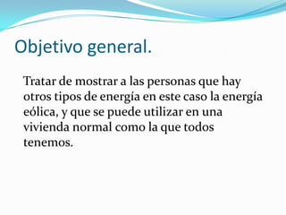 Objetivo general.
Tratar de mostrar a las personas que hay
otros tipos de energía en este caso la energía
eólica, y que se puede utilizar en una
vivienda normal como la que todos
tenemos.
 