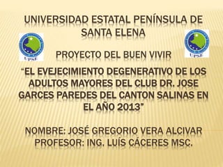 PROYECTO DEL BUEN VIVIR
“EL EVEJECIMIENTO DEGENERATIVO DE LOS
ADULTOS MAYORES DEL CLUB DR. JOSE
GARCES PAREDES DEL CANTON SALINAS EN
EL AÑO 2013”
NOMBRE: JOSÉ GREGORIO VERA ALCIVAR
PROFESOR: ING. LUÍS CÁCERES MSC.
UNIVERSIDAD ESTATAL PENÍNSULA DE
SANTA ELENA
 