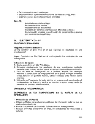  Exportar cuadros como una imagen
       Exportar escenas o películas como archivo de video (avi, mpg, mov)
       Exportar escenas o películas como gifs animados

TALLER:
               Actividades asociadas al logro
               Procesamiento de palabra
               Procesamiento de documentos
               Intercambio y transmito información en diferentes contextos
               Comunicación en redes y construcción del conocimiento en equipo
               con herramientas tecnológicas


IV.     EJE TEMATICO – 11º
EDICIÓN DE PÁGINAS WEB

Pregunta problémica del saber:
¿Cómo construir un Sitio Web en el cual exponga los resultados de una
investigación?

Logro: Construirá un Sitio Web en el cual expondrá los resultados de una
investigación

Indicadores de logros:
1. Diseña y construye un Sitio Web básico.
2. Comunica efectivamente los resultados de una investigación mediante
   presentaciones orales y escritas que se apoyen en presentaciones multimedia.
3. Dado un tema de investigación por el profesor, expone sus hallazgos
   mediante la construcción de una página Web en la que se manejen diferentes
   estilos, tamaños de pantalla, fuentes, tablas y enlaces tanto internos como
   externos.
4. Utilizando un Procesador de texto, escribe un ensayo en el que describe el
   funcionamiento de Internet y explica su importancia como nuevo medio de
   presentación y acceso a la información.

CONTENIDOS PROGRAMÁTICOS

DESARROLLO DE           CMI    (COMPETENCIAS       EN   EL   MANEJO      DE   LA
INFORMACIÓN)

 Utilización de un Modelo
 Utilizar un Modelo para solucionar problemas de información cada vez que se
  realicen investigaciones
 Evaluar críticamente los sitios Web localizados en las investigaciones
 Realizar proyectos cooperativos en línea, con estudiantes de otros países y
  culturas


                                                                              100
 