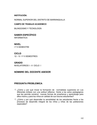 INSTITUCIÓN:

NORMAL SUPERIOR DEL DISTRITO DE BARRANQUILLA

CAMPO DE TRABAJO ACADEMICO

BILINGÜISMO Y TECNOLOGÍA


SABER ESPECÍFICO
INFORMATICA


NIVEL
I Y II SEMESTRE


CICLO
12 - 13 I Y II SEMESTRES


GRADO
NIVELATORIOS I – II CICLO I


NOMBRE DEL DOCENTE ASESOR




PREGUNTA PROBLEMICA

 ¿Cómo y por qué iniciar la formación de normalistas superiores en Los
  diferentes énfasis con una actitud reflexiva frente a los actos pedagógicos
  que les permita construir nuevas formas de enseñanza y aprendizaje para
  ellos mismo y para los niños en calidad de sus futuros estudiantes?
 ¿Cómo y por qué desarrollar la sensibilidad de los estudiantes frente a los
  procesos de desarrollo integral de los niños y niñas de las poblaciones
  especiales?




                                                                          102
 