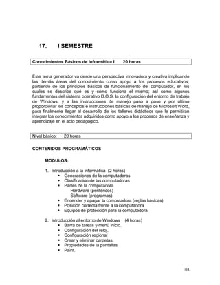 17.          I SEMESTRE

Conocimientos Básicos de Informática I:       20 horas


Este tema generador va desde una perspectiva innovadora y creativa implicando
las demás áreas del conocimiento como apoyo a los procesos educativos;
partiendo de los principios básicos de funcionamiento del computador, en los
cuales se describe qué es y cómo funciona el mismo; así como algunos
fundamentos del sistema operativo D.O.S, la configuración del entorno de trabajo
de Windows, y a las instrucciones de manejo paso a paso y por último
proporcionar los conceptos e instrucciones básicas de manejo de Microsoft Word,
para finalmente llegar al desarrollo de los talleres didácticos que le permitirán
integrar los conocimientos adquiridos como apoyo a los procesos de enseñanza y
aprendizaje en el acto pedagógico.


Nivel básico:    20 horas

CONTENIDOS PROGRAMÁTICOS

      MODULOS:

      1. Introducción a la informática (2 horas)
              Generaciones de la computadoras
              Clasificación de las computadoras
              Partes de la computadora
                   Hardware (periféricos)
                   Software (programas)
              Encender y apagar la computadora (reglas básicas)
              Posición correcta frente a la computadora
              Equipos de protección para la computadora.

      2. Introducción al entorno de Windows (4 horas)
              Barra de tareas y menú inicio.
              Configuración del reloj.
              Configuración regional
              Crear y eliminar carpetas.
              Propiedades de la pantallas
              Paint.



                                                                             103
 