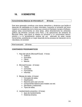18.       II SEMESTRE

Conocimientos Básicos de Informática II :         20 horas

Este tema generador constituye unos temas interactivos y dinámicos que facilita el
desarrollo de habilidades en el saber informático, buscando la formación del futuro
maestro en competencias de la misma que conozca el Hardware maneje el Software,
aplique estos conocimientos en otras áreas, utilice eficientemente los ambientes
gráficos del Windows conocido como Paint, y las aplicaciones del ambiente de
Microsoft Office, para llevar al maestro en formación a un conocimiento teórico-
práctico y a la sensibilización positiva del uso adecuado de estas nuevas
herramientas, posibilitando un mayor desarrollo de los procesos de interacción con la
naturaleza y la sociedad.


Nivel avanzado:    20 horas

CONTENIDOS PROGRAMÁTICOS

      1. Hoja del calculo (Microsoft Excel) 4 horas
             Gráficos
             formulario
             Filtros.
             Macros

      2. Microsoft Access (4 horas)
             Tablas
             Consultas
             Formularios
             Informes

      3. Manejo de redes (4 horas)
            Concepto de redes.
            Clasificación.
            Razones para usar una red.
            Componentes básicos para instalar una red.
            Servidores y estaciones.
            Tipos de redes.

      4. mantenimiento preventivo (4 horas)
            tipos de mantenimiento.
            Sistemas binarios


                                                                                 106
 