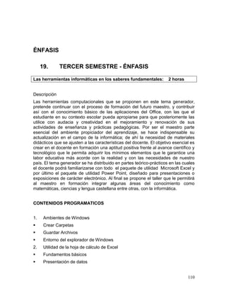 ÉNFASIS

     19.      TERCER SEMESTRE - ÉNFASIS

Las herramientas informáticas en los saberes fundamentales:           2 horas


Descripción
Las herramientas computacionales que se proponen en este tema generador,
pretende continuar con el proceso de formación del futuro maestro, y contribuir
así con el conocimiento básico de las aplicaciones del Office, con las que el
estudiante en su contexto escolar pueda apropiarse para que posteriomente las
utilice con audacia y creatividad en el mejoramiento y renovación de sus
actividades de enseñanza y prácticas pedagógicas. Por ser el maestro parte
esencial del ambiente propiciador del aprendizaje, se hace indispensable su
actualización en el campo de la informática; de ahí la necesidad de materiales
didácticos que se ajusten a las características del docente. El objetivo esencial es
crear en el docente en formación una aptitud positiva frente al avance científico y
tecnológico que le permita adquirir los mínimos elementos que le garantice una
labor educativa más acorde con la realidad y con las necesidades de nuestro
país. El tema generador se ha distribuido en partes teórico-prácticos en las cuales
el docente podrá familiarizarse con todo el paquete de utilidad Microsoft Excel y
por último el paquete de utilidad Power Point, diseñado para presentaciones o
exposiciones de carácter electrónico. Al final se propone el taller que le permitirá
al maestro en formación integrar algunas áreas del conocimiento como
matemáticas, ciencias y lengua castellana entre otras, con la informática.


CONTENIDOS PROGRAMATICOS


1.    Ambientes de Windows
     Crear Carpetas
     Guardar Archivos
     Entorno del explorador de Windows
2.    Utilidad de la hoja de cálculo de Excel
     Fundamentos básicos
     Presentación de datos


                                                                                110
 