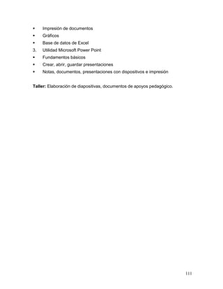     Impresión de documentos
    Gráficos
    Base de datos de Excel
3.   Utilidad Microsoft Power Point
    Fundamentos básicos
    Crear, abrir, guardar presentaciones
    Notas, documentos, presentaciones con dispositivos e impresión


Taller: Elaboración de diapositivas, documentos de apoyos pedagógico.




                                                                        111
 