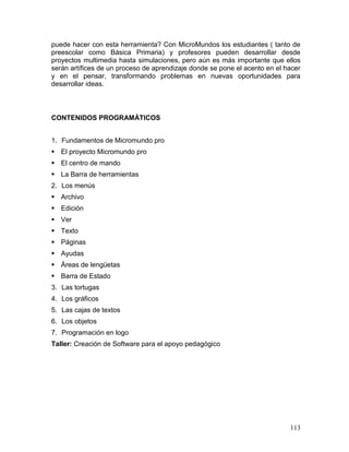 puede hacer con esta herramienta? Con MicroMundos los estudiantes ( tanto de
preescolar como Básica Primaria) y profesores pueden desarrollar desde
proyectos multimedia hasta simulaciones, pero aún es más importante que ellos
serán artífices de un proceso de aprendizaje donde se pone el acento en el hacer
y en el pensar, transformando problemas en nuevas oportunidades para
desarrollar ideas.



CONTENIDOS PROGRAMÁTICOS


1. Fundamentos de Micromundo pro
 El proyecto Micromundo pro
 El centro de mando
 La Barra de herramientas
2. Los menús
 Archivo
 Edición
 Ver
 Texto
 Páginas
 Ayudas
 Áreas de lengüetas
 Barra de Estado
3. Las tortugas
4. Los gráficos
5. Las cajas de textos
6. Los objetos
7. Programación en logo
Taller: Creación de Software para el apoyo pedagógico




                                                                            113
 