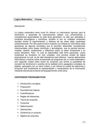 Lógica Matemática:       2 horas


Descripción


La Lógica matemática tiene como fin ofrecer un instrumento riguroso para la
verificación y desarrollo de razonamientos válidos. Los conocimientos y
competencias desarrolladas en este tema generador, no sólo son aplicables a
contextos tecnológicos y científicos, también lo son en múltiples ambientes
sociales donde la argumentación y defensa de las ideas debe sustentase
coherentemente. Por otra parte le futuro maestro con énfasis en informática debe
apropiarse de algunos conceptos que le permitan desarrollar competencias
instrumentales como bases científicas y tecnológicas, que le permita teorizar,
modelar, diseñar, implementar y reflexionar sobre su saber fundamente y su
praxis disciplinar. Para lo cual se desarrollará este tema generador, cuyos
contenidos se dividieron en tres unidades. Una primera unidad de lógica
proposicional, la cual es de vital importancia para efectuar nuevas aplicaciones
informáticas y razonar sobre el desarrollo de programas de un modo sistemático.
Una segunda unidad sobre teoría de conjuntos que brinda la posibilidad de
concebir los fenómenos o eventos de la realidad como agregados complejos de
objetos, agrupados con un cierto criterio; y por últimos la unidad de relaciones y
funciones que fundamenta la representación y manipulación de la información
mediante estructuras la teoría de lenguaje formal, entre otros.


CONTENIDOS PROGRAMÁTICOS


   1. Introducción a la lógica
      Proposición
      Equivalencias Lógicas
      Cuantificadores
      Reglas de Inferencias
   2. Teoría de conjuntos
      Conjuntos
      Determinación
      Operaciones
      Cardinal de un conjunto
      Algebra de conjuntos


                                                                              114
 