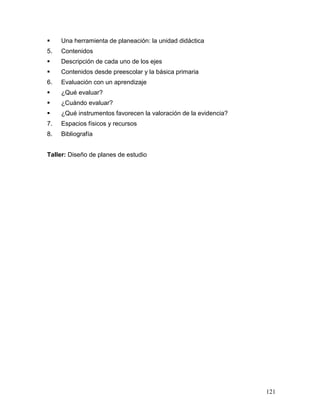     Una herramienta de planeación: la unidad didáctica
5.   Contenidos
    Descripción de cada uno de los ejes
    Contenidos desde preescolar y la básica primaria
6.   Evaluación con un aprendizaje
    ¿Qué evaluar?
    ¿Cuándo evaluar?
    ¿Qué instrumentos favorecen la valoración de la evidencia?
7.   Espacios físicos y recursos
8.   Bibliografía


Taller: Diseño de planes de estudio




                                                                  121
 