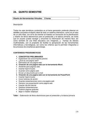 24. QUINTO SEMESTRE

Diseño de Herramientas Virtuales:        2 horas


Descripción


Todos los ejes temáticos contenidos en el tema generador pretende plasmar en
detalles concretos el diseño ideal de todo un sistema interactivo, como es el caso
de un sitio Web, con el fin de orientar al maestro en formación en la planificación
y diseño de libros electrónicos para el preescolar y la básica primaria, de modo
que el usuario pueda navegar y encontrar la información de manera fácil, así
como también de una Web educativa con imágenes, y manejo de efectos
multimediales, con el propósito de facilitar la apropiación de las herramientas
informáticas y tecnológicas, así como los criterios que le permitan integrarlas a
los procesos de enseñanza-aprendizaje.


CONTENIDOS PROGRAMATICOS

   1.   CONCEPTOS PRELIMINARES
       Exploración de conocimientos previos
       ¿Qué es una pagina web?
       Elementos de una pagina web
   2.   Creación de una pagina web con la herramienta Word
       Asistente para paginas web
       Insertar hipervínculos
       Guardar como página web
       Enviar un documento por e-mail
   3.   Creación de una pagina web con la herramienta de PowerPoint
       Insertar hipervínculos
       Incluir botones de acción
       Guardar presentaciones como una pagina web
       Generar una presentación como pagina web
       Insertar clip de Internet
       Distribuir presentaciones
       Publicar paginas gratuitas
       Bajar e instalar realplayer

Taller : Elaboración de libros electrónicos para el preescolar y la básica primaria




                                                                                      126
 